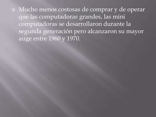 Mucho menos costosas de comprar y de operar que las computadoras grandes, las mini computadoras se desarrollaron durante la segunda generación pero alcanzaron su mayor auge entre 1960 y 1970.