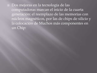 Dos mejoras en la tecnología de las computadoras marcan el inicio de la cuarta generación: el reemplazo de las memorias con núcleos magnéticos, por las de chips de silicio y la colocación de Muchos más componentes en un Chip: 