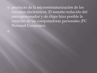 producto de la microminiaturización de los circuitos electrónicos. El tamaño reducido del microprocesador y de chips hizo posible la creación de las computadoras personales (PC Personal Computer).