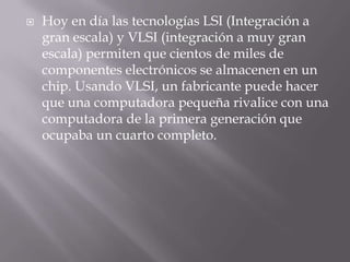 Hoy en día las tecnologías LSI (Integración a gran escala) y VLSI (integración a muy gran escala) permiten que cientos de miles de componentes electrónicos se almacenen en un chip. Usando VLSI, un fabricante puede hacer que una computadora pequeña rivalice con una computadora de la primera generación que ocupaba un cuarto completo.