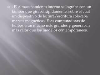 . El almacenamiento interno se lograba con un tambor que giraba rápidamente, sobre el cual un dispositivo de lectura/escritura colocaba marcas magnéticas. Esas computadoras de bulbos eran mucho más grandes y generaban más calor que los modelos contemporáneos.