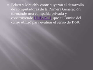 Eckert y Mauchly contribuyeron al desarrollo de computadoras de la Primera Generación formando una compañía privada y construyendo UNIVAC I, que el Comité del censo utilizó para evaluar el censo de 1950. 