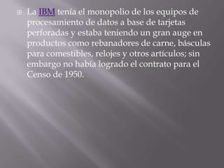 La IBM tenía el monopolio de los equipos de procesamiento de datos a base de tarjetas perforadas y estaba teniendo un gran auge en productos como rebanadores de carne, básculas para comestibles, relojes y otros artículos; sin embargo no había logrado el contrato para el Censo de 1950.