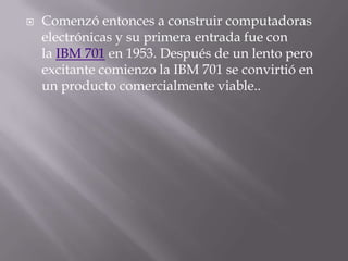 Comenzó entonces a construir computadoras electrónicas y su primera entrada fue con la IBM 701 en 1953. Después de un lento pero excitante comienzo la IBM 701 se convirtió en un producto comercialmente viable..