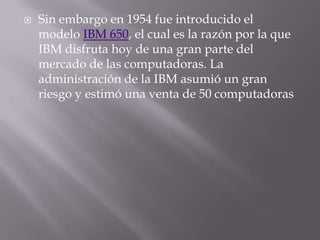 Sin embargo en 1954 fue introducido el modelo IBM 650, el cual es la razón por la que IBM disfruta hoy de una gran parte del mercado de las computadoras. La administración de la IBM asumió un gran riesgo y estimó una venta de 50 computadoras