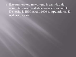 Este número era mayor que la cantidad de computadoras instaladas en esa época en E.U. De hecho la IBM instaló 1000 computadoras. El resto es historia..