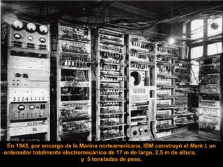 En 1943, por encargo de la Marina norteamericana, IBM construyó el  Mark I , un ordenador totalmente electromecánico de 17 m de largo, 2,5 m de altura,  y  5 toneladas de peso. 