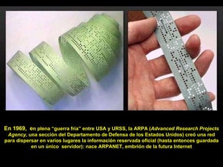 En 1969,  e n plena “guerra fría” entre USA y URSS, la ARPA ( Advanced Research Projects Agency , una sección del Departamento de Defensa de los Estados Unidos) creó una red para dispersar en varios lugares la información reservada oficial (hasta entonces guardada en un único  servidor): nace ARPANET, embrión de la futura Internet 
