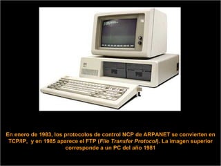 En enero de 1983, los protocolos de control NCP de ARPANET se convierten en TCP/IP,  y en 1985 aparece el FTP ( File Transfer Protocol ). La imagen superior corresponde a un PC del año 1981 