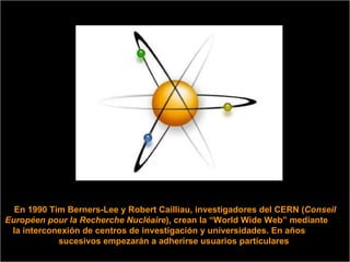 En 1990 Tim Berners-Lee y Robert Cailliau, investigadores del CERN ( Conseil Européen pour la Recherche Nucléaire ), crean la “World Wide Web” mediante  la interconexión de centros de investigación y universidades. En años  sucesivos empezarán a adherirse usuarios particulares  