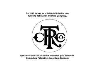 En 1896, tal era ya el éxito de Hollerith, que fundó la  Tabulation Machine Company, que se fusionó con otras dos empresas para formar la  Computing Tabulation Recording Company 