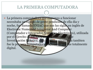   LA PRIMERA COMPUTADORALa primera computadora que comenzo a funcionar necesitaba un equipo de gente pendiente de ella dia y noche, fue llamada ENIAC que son las siglas en inglés de ElectronicNumericalIntegrator And Computer (Computador e Integrador Numérico Electrónico), utilizada por el Ejercito de los EE.UU en el Laboratorio de Investigación Balística, esta máquina gigantesca tambien fue la primera computadora electrónica que fue totalmente digital.