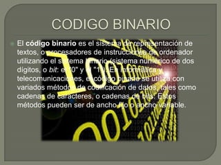 CODIGO BINARIOAvisos Google                                  El código binario es el sistema de representación de textos, o procesadores de instrucciones de ordenador utilizando el sistema binario (sistema numérico de dos dígitos, o bit: el "0" y el "1"). En informática y telecomunicaciones, el código binario se utiliza con variados métodos de codificación de datos, tales como cadenas de caracteres, o cadenas de bits. Estos métodos pueden ser de ancho fijo o ancho variable.