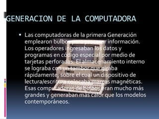 GENERACION DE LA COMPUTADORALas computadoras de la primera Generación emplearon bulbos para procesar información. Los operadores ingresaban los datos y programas en código especial por medio de tarjetas perforadas. El almacenamiento interno se lograba con un tambor que giraba rápidamente, sobre el cual un dispositivo de lectura/escritura colocaba marcas magnéticas. Esas computadoras de bulbos eran mucho más grandes y generaban más calor que los modelos contemporáneos.