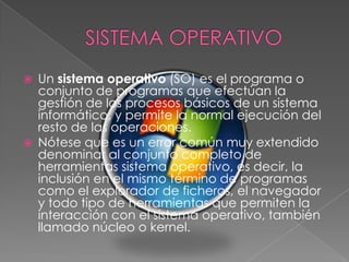 SISTEMA OPERATIVOUn sistema operativo (SO) es el programa o conjunto de programas que efectúan la gestión de los procesos básicos de un sistema informático, y permite la normal ejecución del resto de las operaciones.Nótese que es un error común muy extendido denominar al conjunto completo de herramientas sistema operativo, es decir, la inclusión en el mismo término de programas como el explorador de ficheros, el navegador y todo tipo de herramientas que permiten la interacción con el sistema operativo, también llamado núcleo o kernel.