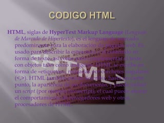CODIGO HTMLHTML, siglas de HyperTextMarkupLanguage (Lenguaje de Marcado de Hipertexto), es el lenguaje de marcado predominante para la elaboración de páginas web. Es usado para describir la estructura y el contenido en forma de texto, así como para complementar el texto con objetos tales como imágenes. HTML se escribe en forma de «etiquetas», rodeadas por corchetes angulares (<,>). HTML también puede describir, hasta un cierto punto, la apariencia de un documento, y puede incluir un script (por ejemplo Javascript), el cual puede afectar el comportamiento de navegadores web y otros procesadores de HTML.
