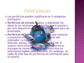 PERIFERICOSLos periféricos pueden clasificarse en 5 categorías principales:Periféricos de entrada: captan, y digitalizan los datos de ser necesario, introducidos por el usuario o por otro dispositivo y los envían al ordenador para ser procesados.Periféricos de salida: son dispositivos que muestran o proyectan información hacia el exterior del ordenador. La mayoría son para informar, alertar, comunicar, proyectar o dar al usuario cierta información, de la misma forma se encargan de convertir los impulsos eléctricos en información legible para el usuario. Sin embargo, no todos de este tipo de periféricos es información para el usuario.