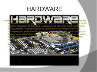 HARDWAREcorresponde a todas las partes tangibles de una computadora: sus componentes eléctricos, electrónicos, electromecánicos y mecánicos; sus cables, gabinetes o cajas, periféricos de todo tipo y cualquier otro elemento físico involucrado; contrariamente, el soporte lógico es intangible y es llamado software. El término es propio del idioma inglés (literalmente traducido: partes duras), su traducción al español no tiene un significado acorde, por tal motivo se la ha adoptado tal cual es y suena; la Real Academia Española lo define como «Conjunto de los componentes que integran la parte material de una computadora».