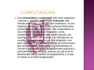           COMPUTADORAUna computadora o computador (del latín computare -calcular-), también denominada ordenador (del francés ordinateur, y éste del latín ordinator), es una máquina electrónica que recibe y procesa datos para convertirlos en información útil. Una computadora es una colección de circuitos integrados y otros componentes relacionados que puede ejecutar con exactitud, rapidez y de acuerdo a lo indicado por un usuario o automáticamente por otro programa, una gran variedad de secuencias o rutinas de instrucciones que son ordenadas, organizadas y sistematizadas en función a una amplia gama de aplicaciones prácticas y precisamente determinadas, proceso al cual se le ha denominado con el nombre de programación y al que lo realiza se le llama programador.
