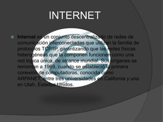 INTERNETInternet es un conjunto descentralizado de redes de comunicación interconectadas que utilizan la familia de protocolos TCP/IP, garantizando que las redes físicas heterogéneas que la componen funcionen como una red lógica única, de alcance mundial. Sus orígenes se remontan a 1969, cuando se estableció la primera conexión de computadoras, conocida como ARPANET, entre tres universidades en California y una en Utah, Estados Unidos.