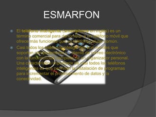 ESMARFONEl teléfono inteligente (smartphone en inglés) es un término comercial para denominar a un teléfono móvil que ofrece más funciones que un teléfono celular común.Casi todos los teléfonos inteligentes son móviles que soportan completamente un cliente de correo electrónico con la funcionalidad completa de un organizador personal. Una característica importante de casi todos los teléfonos inteligentes es que permiten la instalación de programas para incrementar el procesamiento de datos y la conectividad.
