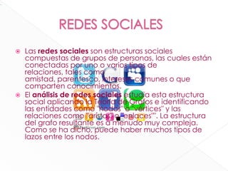          REDES SOCIALESLas redes sociales son estructuras sociales compuestas de grupos de personas, las cuales están conectadas por uno o varios tipos de relaciones, tales como amistad, parentesco, intereses comunes o que comparten conocimientos.El análisis de redes sociales estudia esta estructura social aplicando la Teoría de Grafos e identificando las entidades como "nodos" o "vértices" y las relaciones como "arístas" o "enlaces"". La estructura del grafo resultante es a menudo muy compleja. Como se ha dicho, puede haber muchos tipos de lazos entre los nodos.xarxatic139Share                                                          
