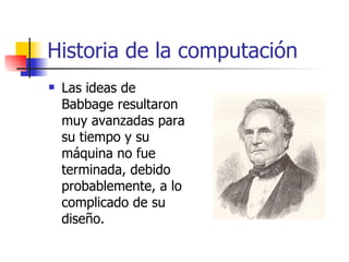 Historia de la computación Las ideas de Babbage resultaron muy avanzadas para su tiempo y su máquina no fue terminada, debido probablemente, a lo complicado de su diseño. 