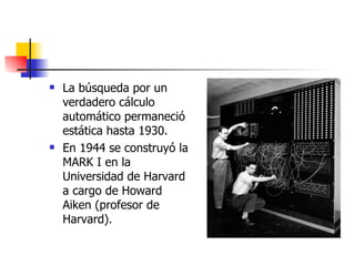 La búsqueda por un verdadero cálculo automático permaneció estática hasta 1930. En 1944 se construyó la MARK I en la Universidad de Harvard a cargo de Howard Aiken (profesor de Harvard). 