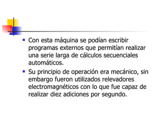 Con esta máquina se podían escribir programas externos que permitían realizar una serie larga de cálculos secuenciales automáticos. Su principio de operación era mecánico, sin embargo fueron utilizados relevadores electromagnéticos con lo que fue capaz de realizar diez adiciones por segundo. 