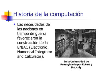 Historia de la computación Las necesidades de las naciones en tiempo de guerra favorecieron la construcción de la ENIAC (Electronic Numerical Integrator and Calculator). En la Universidad de Pennsylvania por Eckert y Mauchly 