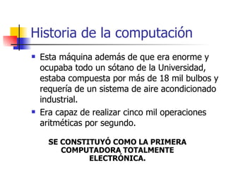 Historia de la computación Esta máquina además de que era enorme y ocupaba todo un sótano de la Universidad, estaba compuesta por más de 18 mil bulbos y requería de un sistema de aire acondicionado industrial.  Era capaz de realizar cinco mil operaciones aritméticas por segundo. SE CONSTITUYÓ COMO LA PRIMERA COMPUTADORA TOTALMENTE ELECTRÓNICA. 