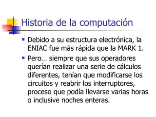 Historia de la computación Debido a su estructura electrónica, la ENIAC fue más rápida que la MARK 1.  Pero… siempre que sus operadores querían realizar una serie de cálculos diferentes, tenían que modificarse los circuitos y reabrir los interruptores, proceso que podía llevarse varias horas o inclusive noches enteras. 