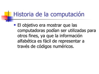 Historia de la computación El objetivo era mostrar que las computadoras podían ser utilizadas para otros fines, ya que la información alfabética es fácil de representar a través de códigos numéricos. 