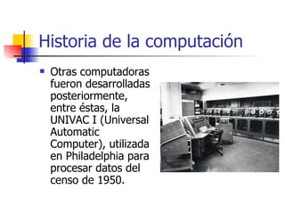 Historia de la computación Otras computadoras fueron desarrolladas posteriormente, entre éstas, la UNIVAC I (Universal Automatic Computer), utilizada en Philadelphia para procesar datos del censo de 1950. 