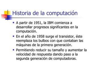 Historia de la computación A partir de 1951, la IBM comienza a desarrollar progresos significantes en la computación. En el año de 1958 surge el transistor, éste reemplaza los bulbos con que contaban las máquinas de la primera generación. Permitiendo reducir su tamaño y aumentar la velocidad de respuesta dando paso a la segunda generación de computadoras.  