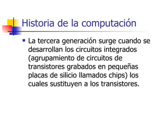 Historia de la computación La tercera generación surge cuando se desarrollan los circuitos integrados (agrupamiento de circuitos de transistores grabados en pequeñas placas de silicio llamados chips) los cuales sustituyen a los transistores. 