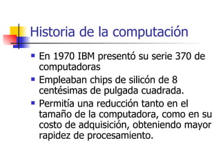 Historia de la computación En 1970 IBM presentó su serie 370 de computadoras Empleaban chips de silicón de 8 centésimas de pulgada cuadrada. Permitía una reducción tanto en el tamaño de la computadora, como en su costo de adquisición, obteniendo mayor rapidez de procesamiento. 