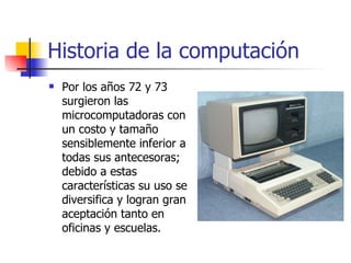 Historia de la computación Por los años 72 y 73 surgieron las microcomputadoras con un costo y tamaño sensiblemente inferior a todas sus antecesoras; debido a estas características su uso se diversifica y logran gran aceptación tanto en oficinas y escuelas. 
