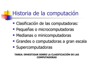 Historia de la computación Clasificación de las computadoras: Pequeñas o microcomputadoras Medianas o minicomputadoras Grandes o computadoras a gran escala  Supercomputadoras TAREA: INVESTIGAR SOBRE LA CLASIFICACIÓN DE LAS COMPUTADORAS 