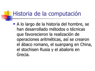 Historia de la computación A lo largo de la historia del hombre, se han desarrollado métodos o técnicas que favorecieron la realización de operaciones aritméticas, así se crearon el ábaco romano, el suanpang en China, el stochisen Rusia y el abaloris en Grecia. 