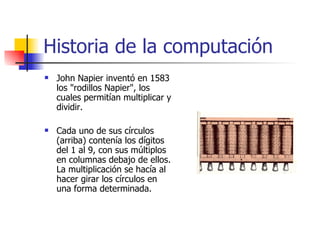 Historia de la computación John Napier inventó en 1583 los "rodillos Napier", los cuales permitían multiplicar y dividir. Cada uno de sus círculos (arriba) contenía los dígitos del 1 al 9, con sus múltiplos en columnas debajo de ellos. La multiplicación se hacía al hacer girar los círculos en una forma determinada.  