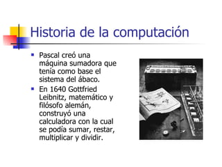 Historia de la computación Pascal creó una máquina sumadora que tenía como base el sistema del ábaco. En 1640 Gottfried Leibnitz, matemático y filósofo alemán, construyó una calculadora con la cual se podía sumar, restar, multiplicar y dividir. 