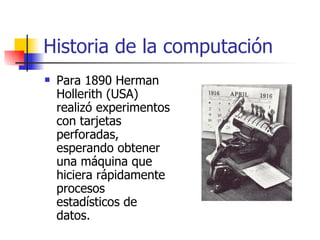 Historia de la computación Para 1890 Herman Hollerith (USA) realizó experimentos con tarjetas perforadas, esperando obtener una máquina que hiciera rápidamente procesos estadísticos de datos. 