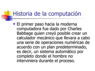 Historia de la computación El primer paso hacia la moderna computadora fue dado por Charles Babbage quien creyó posible crear un calculador mecánico que llevara a cabo una serie de operaciones numéricas de acuerdo con un plan predeterminado, es decir, un sistema automático por completo donde el hombre no interviniera durante el proceso. 
