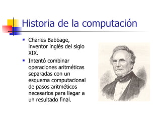 Historia de la computación Charles Babbage, inventor inglés del siglo XIX. Intentó combinar operaciones aritméticas separadas con un esquema computacional de pasos aritméticos necesarios para llegar a un resultado final. 