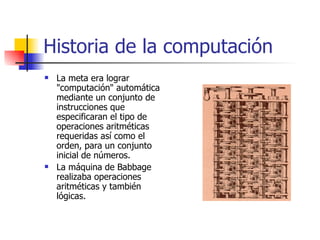 Historia de la computación La meta era lograr "computación" automática mediante un conjunto de instrucciones que especificaran el tipo de operaciones aritméticas requeridas así como el orden, para un conjunto inicial de números. La máquina de Babbage realizaba operaciones aritméticas y también lógicas. 