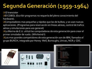 El transistor  El COBOL (Escribir programas no requería del pleno conocimiento del hardware). Computadores mas pequeñas y rápidas que las de bulbos, y se usan nuevas aplicaciones. (Programas para reservación en líneas aéreas, control de trafico aéreo y simulaciones para uso general) La Marina de E.U. utilizó las computadoras de esta generación para crear el primer simulador de vuelo. (Whirlwind I) Los mas grandes competidores de esta generación son de IBM, llamados el grupo BUNCH, integrado por Honey  Well, Burroughs, Univac, NCR y  CDC. 