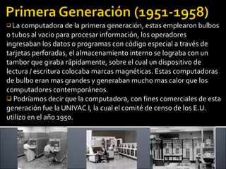 La computadora de la primera generación, estas emplearon bulbos o tubos al vacio para procesar información, los operadores ingresaban los datos o programas con código especial a través de tarjetas perforadas, el almacenamiento interno se lograba con un tambor que giraba rápidamente, sobre el cual un dispositivo de lectura / escritura colocaba marcas magnéticas. Estas computadoras de bulbo eran mas grandes y generaban mucho mas calor que los computadores contemporáneos. Podríamos decir que la computadora, con fines comerciales de esta generación fue la UNIVAC I, la cual el comité de censo de los E.U. utilizo en el año 1950. 