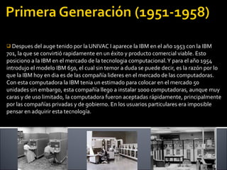 Despues del auge tenido por la UNIVAC I aparece la IBM en el año 1953 con la IBM 701, la que se convirtió rapidamente en un éxito y producto comercial viable. Esto posiciono a la IBM en el mercado de la tecnologia computacional. Y para el año 1954 introdujo el modelo IBM 650, el cual sin temor a duda se puede decir, es la razón por lo que la IBM hoy en dia es de las compañía lideres en el mercado de las computadoras. Con esta computadora la IBM tenia un estimado para colocar en el mercado 50 unidades sin embargo, esta compañía llego a instalar 1000 computadoras, aunque muy caras y de uso limitado, la computadora fueron aceptadas rápidamente, principalmente por las compañías privadas y de gobierno. En los usuarios particulares era imposible pensar en adquirir esta tecnología.  