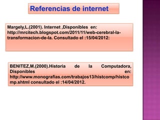 Referencias de internet

Margely,L.(2001). Internet ,Disponibles en:
http://mrcitech.blogspot.com/2011/11/web-cerebral-la-
transformacion-de-la. Consultado el :15/04/2012:




 BENITEZ,M.(2000).Historia     de    la   Computadora,
 Disponibles                                        en:
 http://www.monografias.com/trabajos13/histcomp/histco
 mp.shtml consultado el :14/04/2012.
 